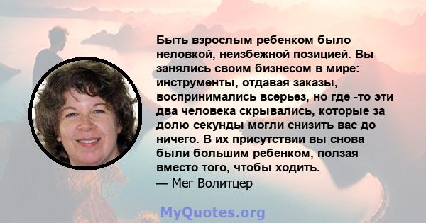 Быть взрослым ребенком было неловкой, неизбежной позицией. Вы занялись своим бизнесом в мире: инструменты, отдавая заказы, воспринимались всерьез, но где -то эти два человека скрывались, которые за долю секунды могли