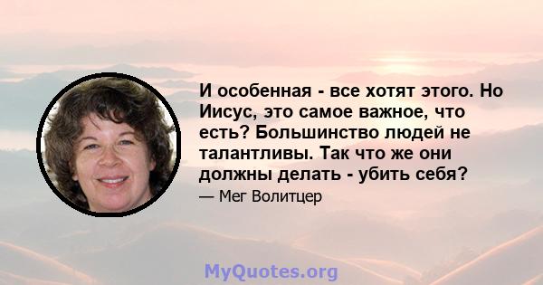 И особенная - все хотят этого. Но Иисус, это самое важное, что есть? Большинство людей не талантливы. Так что же они должны делать - убить себя?