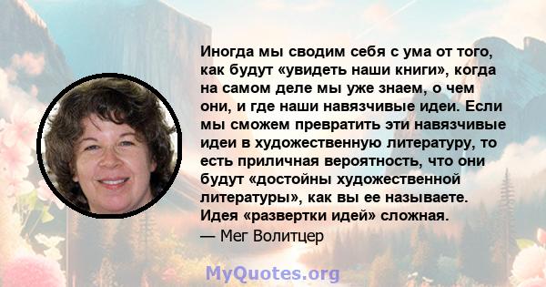 Иногда мы сводим себя с ума от того, как будут «увидеть наши книги», когда на самом деле мы уже знаем, о чем они, и где наши навязчивые идеи. Если мы сможем превратить эти навязчивые идеи в художественную литературу, то 