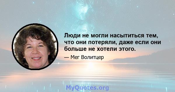 Люди не могли насытиться тем, что они потеряли, даже если они больше не хотели этого.