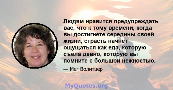 Людям нравится предупреждать вас, что к тому времени, когда вы достигнете середины своей жизни, страсть начнет ощущаться как еда, которую съела давно, которую вы помните с большой нежностью.