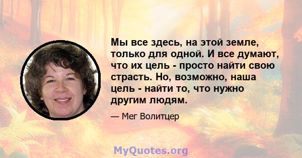 Мы все здесь, на этой земле, только для одной. И все думают, что их цель - просто найти свою страсть. Но, возможно, наша цель - найти то, что нужно другим людям.