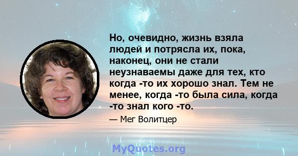 Но, очевидно, жизнь взяла людей и потрясла их, пока, наконец, они не стали неузнаваемы даже для тех, кто когда -то их хорошо знал. Тем не менее, когда -то была сила, когда -то знал кого -то.