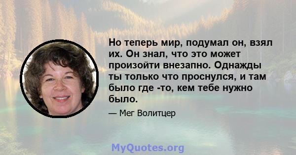 Но теперь мир, подумал он, взял их. Он знал, что это может произойти внезапно. Однажды ты только что проснулся, и там было где -то, кем тебе нужно было.