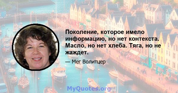 Поколение, которое имело информацию, но нет контекста. Масло, но нет хлеба. Тяга, но не жаждет.