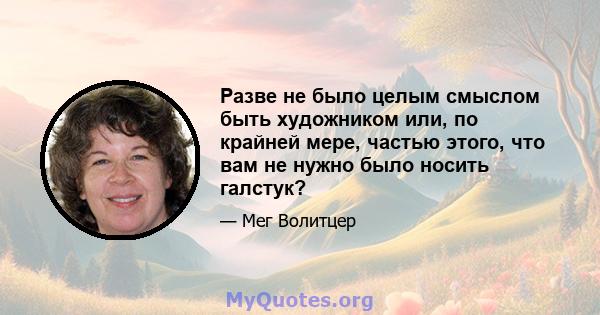 Разве не было целым смыслом быть художником или, по крайней мере, частью этого, что вам не нужно было носить галстук?