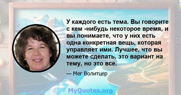 У каждого есть тема. Вы говорите с кем -нибудь некоторое время, и вы понимаете, что у них есть одна конкретная вещь, которая управляет ими. Лучшее, что вы можете сделать, это вариант на тему, но это все.