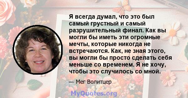 Я всегда думал, что это был самый грустный и самый разрушительный финал. Как вы могли бы иметь эти огромные мечты, которые никогда не встречаются. Как, не зная этого, вы могли бы просто сделать себя меньше со временем.