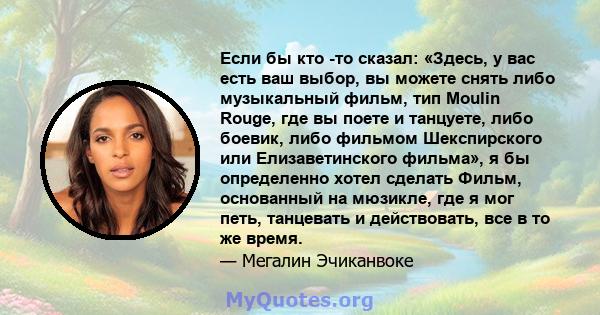 Если бы кто -то сказал: «Здесь, у вас есть ваш выбор, вы можете снять либо музыкальный фильм, тип Moulin Rouge, где вы поете и танцуете, либо боевик, либо фильмом Шекспирского или Елизаветинского фильма», я бы