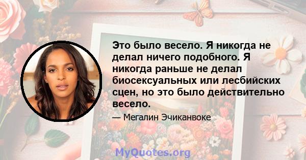 Это было весело. Я никогда не делал ничего подобного. Я никогда раньше не делал биосексуальных или лесбийских сцен, но это было действительно весело.