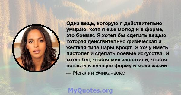 Одна вещь, которую я действительно умираю, хотя я еще молод и в форме, это боевик. Я хотел бы сделать вещью, которая действительно физическая и жесткая типа Лары Крофт. Я хочу иметь пистолет и сделать боевые искусства.