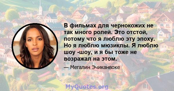 В фильмах для чернокожих не так много ролей. Это отстой, потому что я люблю эту эпоху. Но я люблю мюзиклы. Я люблю шоу -шоу, и я бы тоже не возражал на этом.