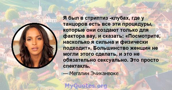 Я был в стриптиз -клубах, где у танцоров есть все эти процедуры, которые они создают только для фактора вау, и сказать: «Посмотрите, насколько я сильна и физически подходит». Большинство женщин не могли этого сделать, и 