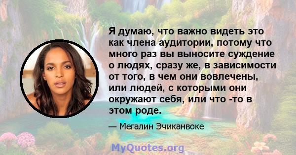 Я думаю, что важно видеть это как члена аудитории, потому что много раз вы выносите суждение о людях, сразу же, в зависимости от того, в чем они вовлечены, или людей, с которыми они окружают себя, или что -то в этом