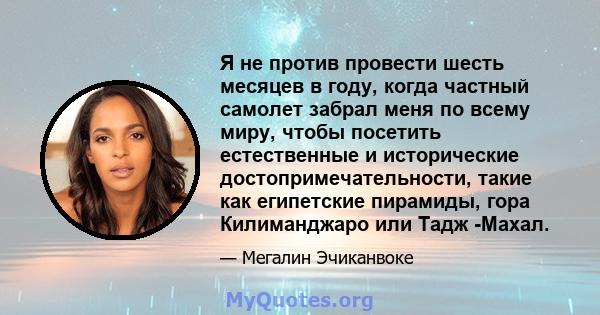 Я не против провести шесть месяцев в году, когда частный самолет забрал меня по всему миру, чтобы посетить естественные и исторические достопримечательности, такие как египетские пирамиды, гора Килиманджаро или Тадж