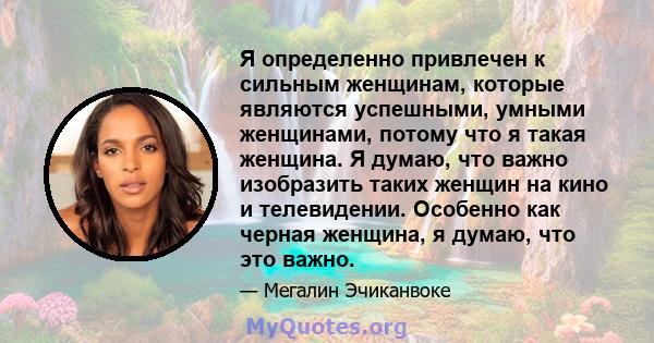 Я определенно привлечен к сильным женщинам, которые являются успешными, умными женщинами, потому что я такая женщина. Я думаю, что важно изобразить таких женщин на кино и телевидении. Особенно как черная женщина, я