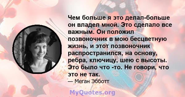 Чем больше я это делал-больше он владел мной. Это сделало все важным. Он положил позвоночник в мою бесцветную жизнь, и этот позвоночник распространился, на основу, ребра, ключицу, шею с высоты. Это было что -то. Не