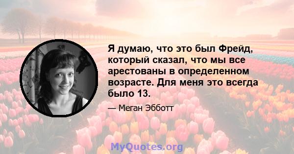 Я думаю, что это был Фрейд, который сказал, что мы все арестованы в определенном возрасте. Для меня это всегда было 13.