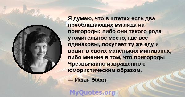 Я думаю, что в штатах есть два преобладающих взгляда на пригороды: либо они такого рода утомительное место, где все одинаковы, покупает ту же еду и водит в своих маленьких минивэнах, либо мнение в том, что пригороды