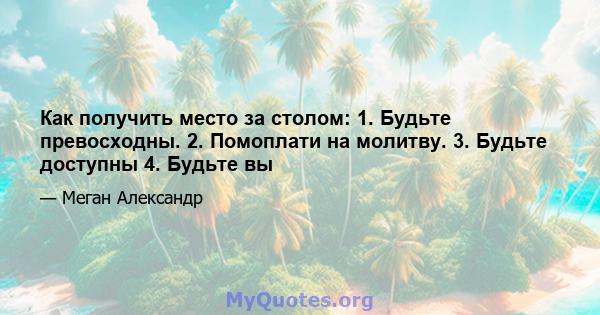 Как получить место за столом: 1. Будьте превосходны. 2. Помоплати на молитву. 3. Будьте доступны 4. Будьте вы