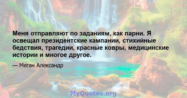 Меня отправляют по заданиям, как парни. Я освещал президентские кампании, стихийные бедствия, трагедии, красные ковры, медицинские истории и многое другое.