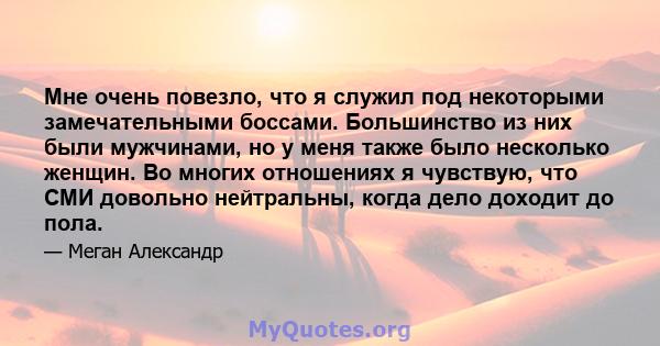 Мне очень повезло, что я служил под некоторыми замечательными боссами. Большинство из них были мужчинами, но у меня также было несколько женщин. Во многих отношениях я чувствую, что СМИ довольно нейтральны, когда дело