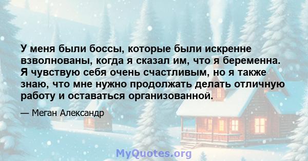 У меня были боссы, которые были искренне взволнованы, когда я сказал им, что я беременна. Я чувствую себя очень счастливым, но я также знаю, что мне нужно продолжать делать отличную работу и оставаться организованной.