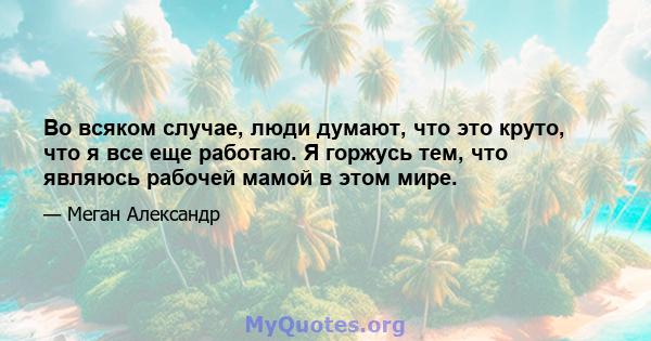 Во всяком случае, люди думают, что это круто, что я все еще работаю. Я горжусь тем, что являюсь рабочей мамой в этом мире.