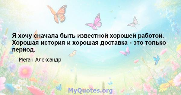 Я хочу сначала быть известной хорошей работой. Хорошая история и хорошая доставка - это только период.