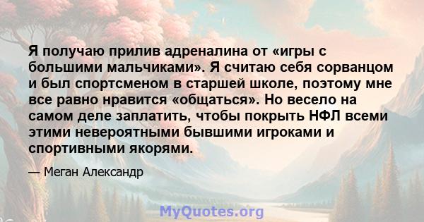 Я получаю прилив адреналина от «игры с большими мальчиками». Я считаю себя сорванцом и был спортсменом в старшей школе, поэтому мне все равно нравится «общаться». Но весело на самом деле заплатить, чтобы покрыть НФЛ