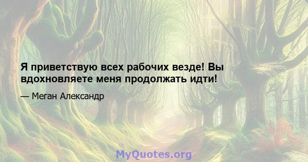 Я приветствую всех рабочих везде! Вы вдохновляете меня продолжать идти!