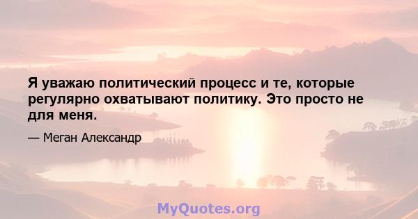 Я уважаю политический процесс и те, которые регулярно охватывают политику. Это просто не для меня.