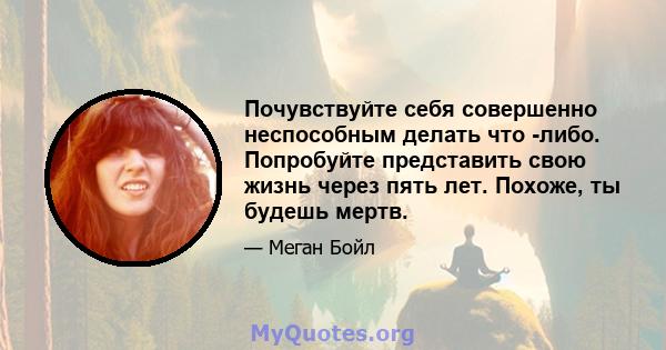 Почувствуйте себя совершенно неспособным делать что -либо. Попробуйте представить свою жизнь через пять лет. Похоже, ты будешь мертв.