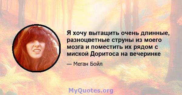 Я хочу вытащить очень длинные, разноцветные струны из моего мозга и поместить их рядом с миской Доритоса на вечеринке