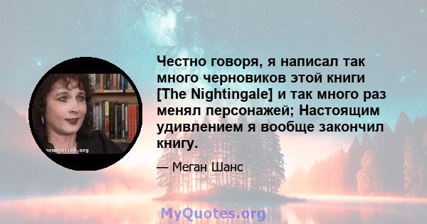 Честно говоря, я написал так много черновиков этой книги [The Nightingale] и так много раз менял персонажей; Настоящим удивлением я вообще закончил книгу.