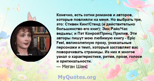 Конечно, есть сотни романов и авторов, которые повлияли на меня. Но выбрать три, это: Стивен Кинг/Стенд (и действительно большинство его книг); Энн Райс/Час ведьмы; и Пэт Конрой/Принц Прилив. Эти авторы пишут мою