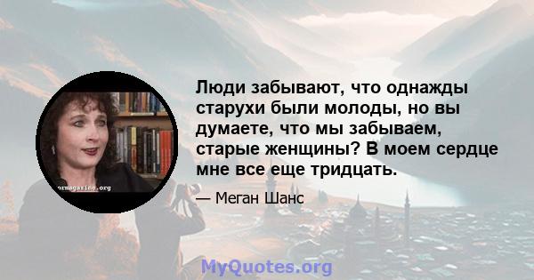 Люди забывают, что однажды старухи были молоды, но вы думаете, что мы забываем, старые женщины? В моем сердце мне все еще тридцать.