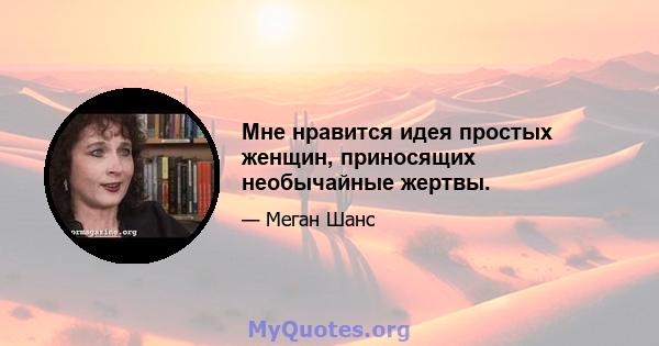 Мне нравится идея простых женщин, приносящих необычайные жертвы.