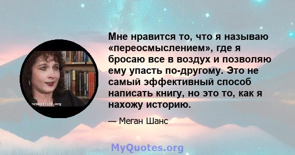 Мне нравится то, что я называю «переосмыслением», где я бросаю все в воздух и позволяю ему упасть по-другому. Это не самый эффективный способ написать книгу, но это то, как я нахожу историю.