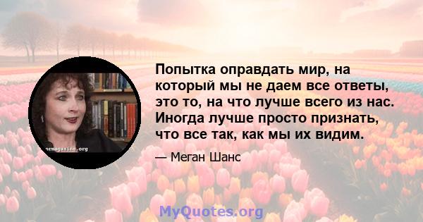 Попытка оправдать мир, на который мы не даем все ответы, это то, на что лучше всего из нас. Иногда лучше просто признать, что все так, как мы их видим.