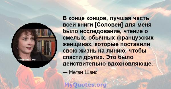 В конце концов, лучшая часть всей книги [Соловей] для меня было исследование, чтение о смелых, обычных французских женщинах, которые поставили свою жизнь на линию, чтобы спасти других. Это было действительно