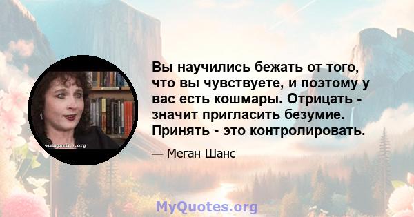 Вы научились бежать от того, что вы чувствуете, и поэтому у вас есть кошмары. Отрицать - значит пригласить безумие. Принять - это контролировать.