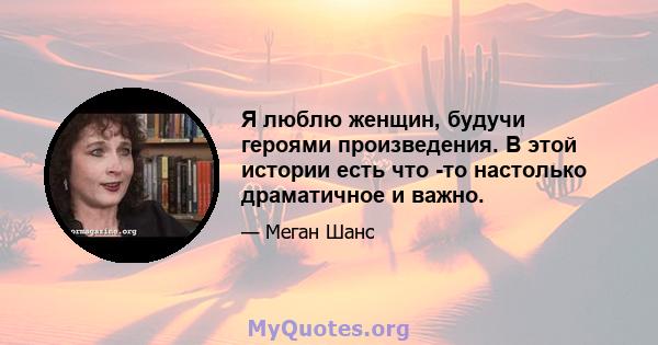 Я люблю женщин, будучи героями произведения. В этой истории есть что -то настолько драматичное и важно.