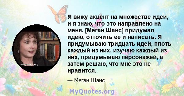 Я вижу акцент на множестве идей, и я знаю, что это направлено на меня. [Меган Шанс] придумал идею, отточить ее и написать. Я придумываю тридцать идей, плоть каждый из них, изучаю каждый из них, придумываю персонажей, а