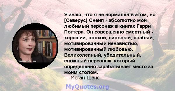 Я знаю, что я не нормален в этом, но [Северус] Снейп - абсолютно мой любимый персонаж в книгах Гарри Поттера. Он совершенно смертный - хороший, плохой, сильный, слабый, мотивированный ненавистью, мотивированный любовью. 