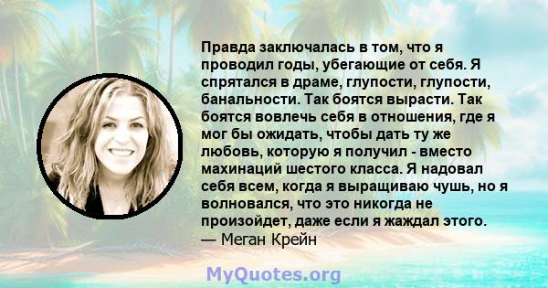 Правда заключалась в том, что я проводил годы, убегающие от себя. Я спрятался в драме, глупости, глупости, банальности. Так боятся вырасти. Так боятся вовлечь себя в отношения, где я мог бы ожидать, чтобы дать ту же