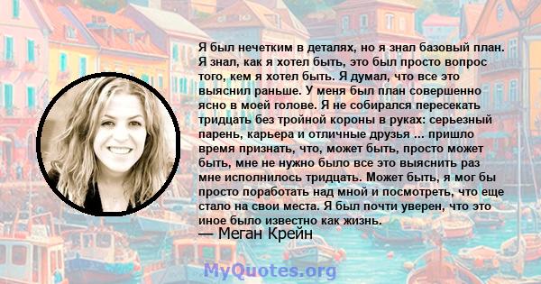 Я был нечетким в деталях, но я знал базовый план. Я знал, как я хотел быть, это был просто вопрос того, кем я хотел быть. Я думал, что все это выяснил раньше. У меня был план совершенно ясно в моей голове. Я не