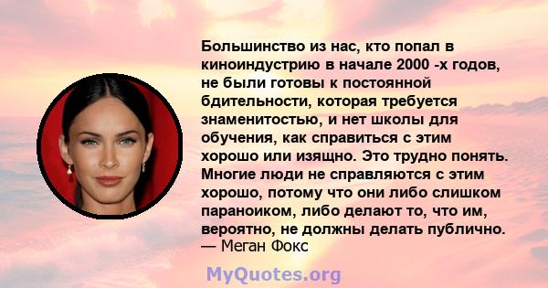 Большинство из нас, кто попал в киноиндустрию в начале 2000 -х годов, не были готовы к постоянной бдительности, которая требуется знаменитостью, и нет школы для обучения, как справиться с этим хорошо или изящно. Это