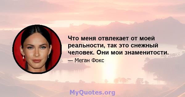 Что меня отвлекает от моей реальности, так это снежный человек. Они мои знаменитости.