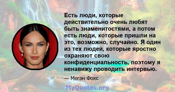 Есть люди, которые действительно очень любят быть знаменитостями, а потом есть люди, которые пришли на это, возможно, случайно. Я один из тех людей, которые яростно охраняют свою конфиденциальность, поэтому я ненавижу